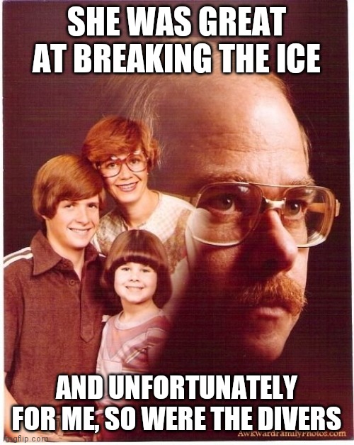 Vengeance Dad Meme | SHE WAS GREAT AT BREAKING THE ICE; AND UNFORTUNATELY FOR ME, SO WERE THE DIVERS | image tagged in memes,vengeance dad | made w/ Imgflip meme maker