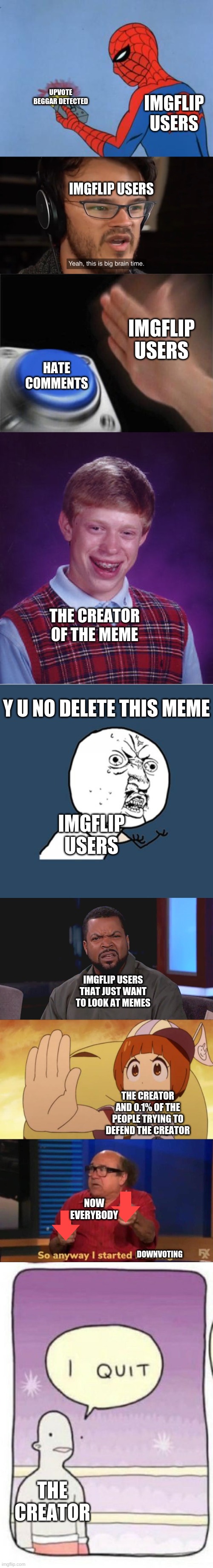 lol true right? | UPVOTE BEGGAR DETECTED; IMGFLIP USERS; IMGFLIP USERS; IMGFLIP USERS; HATE COMMENTS; THE CREATOR OF THE MEME; Y U NO DELETE THIS MEME; IMGFLIP USERS; IMGFLIP USERS THAT JUST WANT TO LOOK AT MEMES; THE CREATOR AND 0.1% OF THE PEOPLE TRYING TO DEFEND THE CREATOR; NOW EVERYBODY; DOWNVOTING; THE CREATOR | image tagged in memes,y u no,bad luck brian,spiderman detector,please stop,really ice cube | made w/ Imgflip meme maker