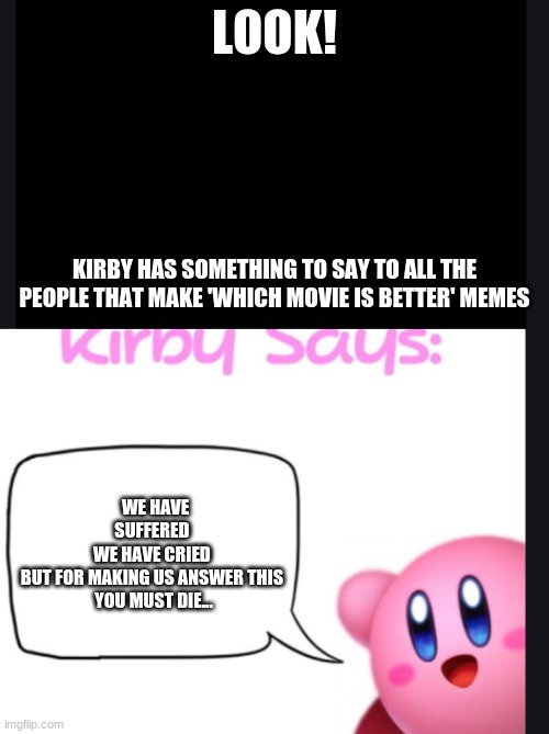 listen up people | LOOK! KIRBY HAS SOMETHING TO SAY TO ALL THE PEOPLE THAT MAKE 'WHICH MOVIE IS BETTER' MEMES; WE HAVE SUFFERED 
WE HAVE CRIED 
BUT FOR MAKING US ANSWER THIS 
YOU MUST DIE... | image tagged in kirby | made w/ Imgflip meme maker