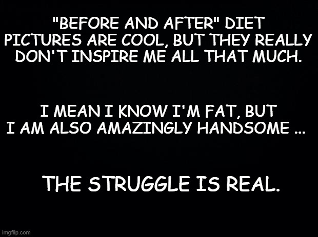 Truth | "BEFORE AND AFTER" DIET PICTURES ARE COOL, BUT THEY REALLY DON'T INSPIRE ME ALL THAT MUCH. I MEAN I KNOW I'M FAT, BUT I AM ALSO AMAZINGLY HANDSOME ... THE STRUGGLE IS REAL. | image tagged in diet,dieting,weight loss,fun | made w/ Imgflip meme maker