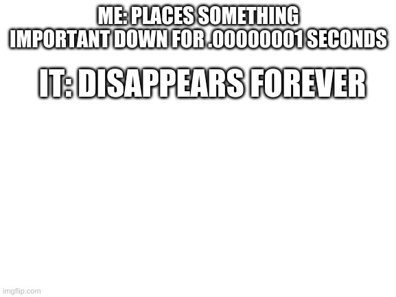 The moment I get a new one it will show up | ME: PLACES SOMETHING IMPORTANT DOWN FOR .00000001 SECONDS; IT: DISAPPEARS FOREVER | image tagged in blank white template,relatable,true,why,troll,stop reading the tags | made w/ Imgflip meme maker