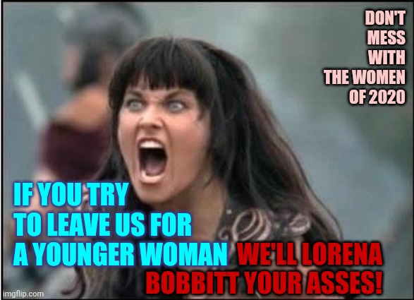Women Are Fed Up With Double Standards |  DON'T MESS WITH THE WOMEN OF 2020; IF YOU TRY TO LEAVE US FOR A YOUNGER WOMAN; WE'LL LORENA BOBBITT YOUR ASSES! | image tagged in xena warrior princess,memes,strong women,powerful,men cheating,men vs women | made w/ Imgflip meme maker