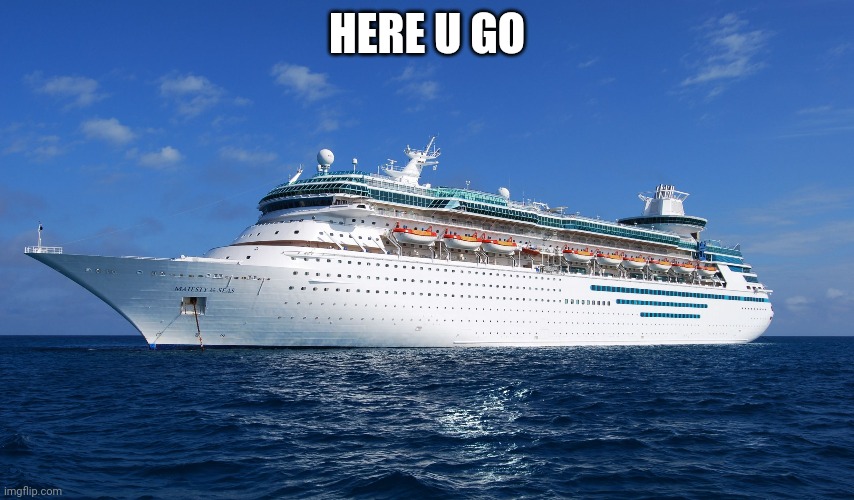 Cruise Ship | HERE U GO | image tagged in cruise ship | made w/ Imgflip meme maker