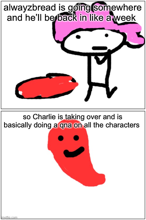 alwayzbread: later Charlie: my time to shine! | alwayzbread is going somewhere and he’ll be back in like a week; so Charlie is taking over and is basically doing a qna on all the characters | image tagged in memes,blank comic panel 1x2 | made w/ Imgflip meme maker