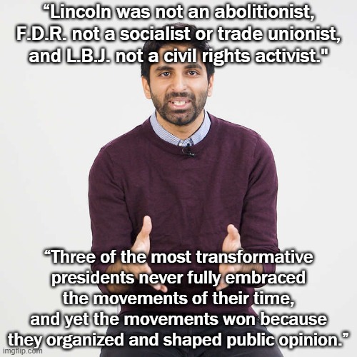 Waleed Shahid explains why a Biden presidency could still be transformational, even though he's not a Sanders or a Warren. | “Lincoln was not an abolitionist, F.D.R. not a socialist or trade unionist, and L.B.J. not a civil rights activist."; “Three of the most transformative presidents never fully embraced the movements of their time, and yet the movements won because they organized and shaped public opinion.” | image tagged in waleed shahid explains,joe biden,biden,election 2020,2020 elections,civil rights | made w/ Imgflip meme maker