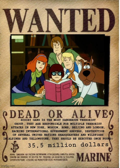 Scooby Gang - a terrorist group. | SCOOBY GANG IS THE MOST DANGEROUS TERRORIST GROUP. THEY ARE RESPONSIBLE FOR MULTIPLE TERRORIST ATTACKS IN NEW YORK, MOSCOW, ROME, BEIJING AND LONDON, HACKING INTERNATIONAL GOVERNMENT SERVERS, DESTRUCTION OF SEVERAL UNITED NATIONS HEADQUARTERS AND WILDFIRES IN ALPINES AND YELLOWSTONE. THEY SHOULD BE EXECUTED ONCE FOUND! 35,5 million dollars | image tagged in one piece wanted poster template,scooby doo,terrorism,terrorist,wanted dead or alive,wanted poster | made w/ Imgflip meme maker