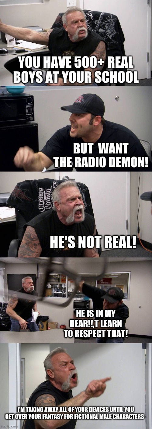 Hazbin Hotel Humor | YOU HAVE 500+ REAL BOYS AT YOUR SCHOOL; BUT  WANT THE RADIO DEMON! HE'S NOT REAL! HE IS IN MY HEAR!!,T LEARN TO RESPECT THAT! I'M TAKING AWAY ALL OF YOUR DEVICES UNTIL YOU GET OVER YOUR FANTASY FOR FICTIONAL MALE CHARACTERS | image tagged in memes,american chopper argument,hazbin hotel,alastor hazbin hotel | made w/ Imgflip meme maker