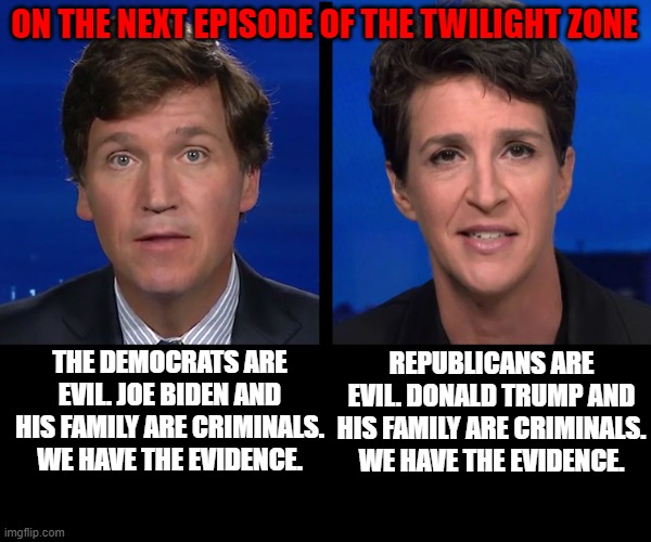 The 4th Branch Run The Country | ON THE NEXT EPISODE OF THE TWILIGHT ZONE; REPUBLICANS ARE EVIL. DONALD TRUMP AND HIS FAMILY ARE CRIMINALS. WE HAVE THE EVIDENCE. THE DEMOCRATS ARE EVIL. JOE BIDEN AND HIS FAMILY ARE CRIMINALS. WE HAVE THE EVIDENCE. | image tagged in biden,trump,politics,rachel maddow,tucker carlson | made w/ Imgflip meme maker