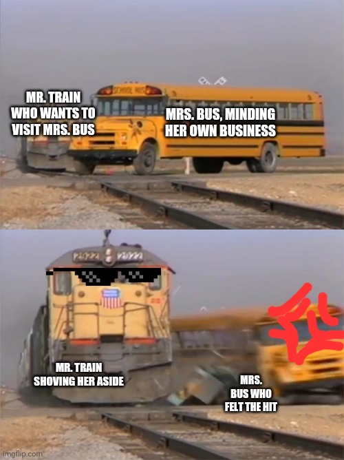 Mr. Train doesn't like Mrs. Bus | MR. TRAIN WHO WANTS TO VISIT MRS. BUS; MRS. BUS, MINDING HER OWN BUSINESS; MR. TRAIN SHOVING HER ASIDE; MRS. BUS WHO FELT THE HIT | image tagged in train hitting bus | made w/ Imgflip meme maker