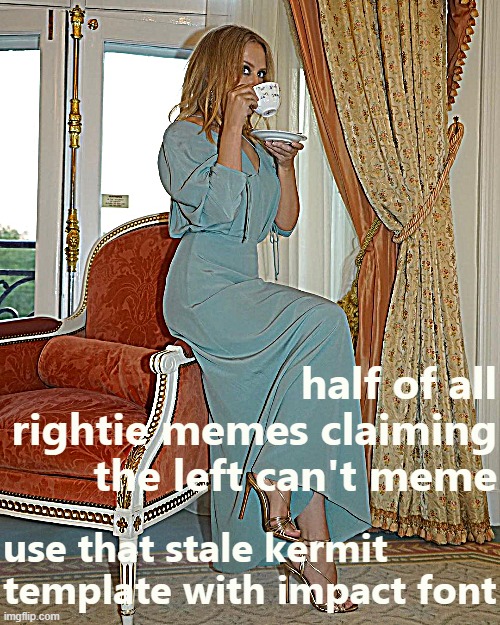 it true | half of all rightie memes claiming the left can't meme; use that stale kermit template with impact font | image tagged in kylie tea,memes about memes,memes about memeing | made w/ Imgflip meme maker