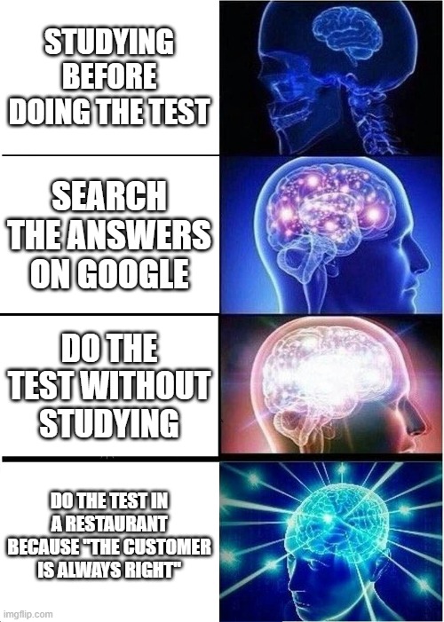 Expanding Brain | STUDYING BEFORE DOING THE TEST; SEARCH THE ANSWERS ON GOOGLE; DO THE TEST WITHOUT STUDYING; DO THE TEST IN A RESTAURANT BECAUSE ''THE CUSTOMER IS ALWAYS RIGHT'' | image tagged in memes,expanding brain | made w/ Imgflip meme maker