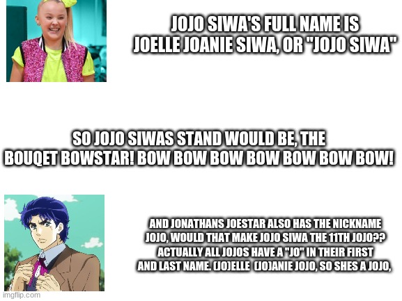 Not a jojo siwa fan btw | JOJO SIWA'S FULL NAME IS JOELLE JOANIE SIWA, OR "JOJO SIWA"; SO JOJO SIWAS STAND WOULD BE, THE BOUQET BOWSTAR! BOW BOW BOW BOW BOW BOW BOW! AND JONATHANS JOESTAR ALSO HAS THE NICKNAME JOJO, WOULD THAT MAKE JOJO SIWA THE 11TH JOJO?? ACTUALLY ALL JOJOS HAVE A "JO" IN THEIR FIRST AND LAST NAME. (JO)ELLE  (JO)ANIE JOJO, SO SHES A JOJO, | image tagged in blank white template | made w/ Imgflip meme maker