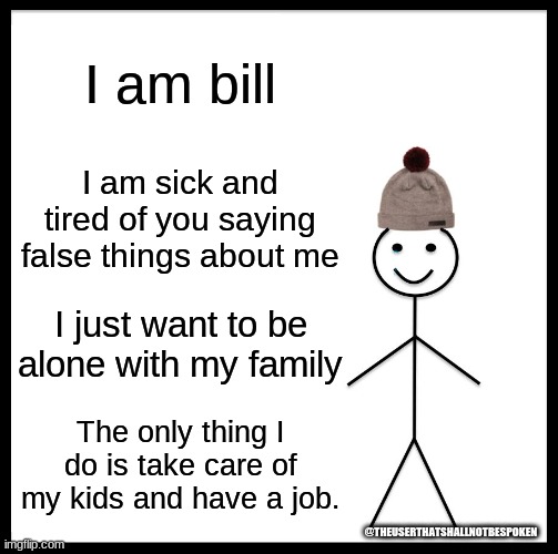 Stop stalking bill | I am bill; I am sick and tired of you saying false things about me; I just want to be alone with my family; The only thing I do is take care of my kids and have a job. @THEUSERTHATSHALLNOTBESPOKEN | image tagged in memes,be like bill,cringe,fun,yes | made w/ Imgflip meme maker