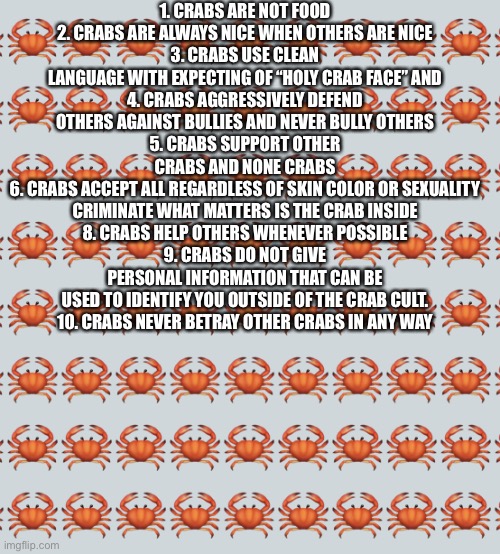Always follow the crab ideals! | 1. CRABS ARE NOT FOOD
2. CRABS ARE ALWAYS NICE WHEN OTHERS ARE NICE
3. CRABS USE CLEAN LANGUAGE WITH EXPECTING OF “HOLY CRAB FACE” AND
4. CRABS AGGRESSIVELY DEFEND OTHERS AGAINST BULLIES AND NEVER BULLY OTHERS
5. CRABS SUPPORT OTHER CRABS AND NONE CRABS
6. CRABS ACCEPT ALL REGARDLESS OF SKIN COLOR OR SEXUALITY
CRIMINATE WHAT MATTERS IS THE CRAB INSIDE
8. CRABS HELP OTHERS WHENEVER POSSIBLE
9. CRABS DO NOT GIVE PERSONAL INFORMATION THAT CAN BE USED TO IDENTIFY YOU OUTSIDE OF THE CRAB CULT.
10. CRABS NEVER BETRAY OTHER CRABS IN ANY WAY | image tagged in crab background | made w/ Imgflip meme maker
