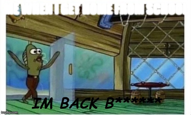 im bored so... | ME WHEN I GET HOME FROM SCHOOL; IM BACK B****** | image tagged in spongebob fish | made w/ Imgflip meme maker