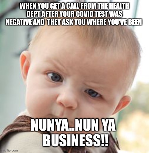 Sometimes you need to ask yourself why: | WHEN YOU GET A CALL FROM THE HEALTH DEPT AFTER YOUR COVID TEST WAS NEGATIVE AND  THEY ASK YOU WHERE YOU’VE BEEN; NUNYA..NUN YA 
 BUSINESS!! | image tagged in memes,skeptical baby | made w/ Imgflip meme maker