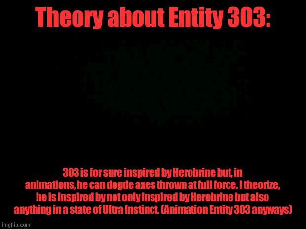 Theory | Theory about Entity 303:; 303 is for sure inspired by Herobrine but, in animations, he can dogde axes thrown at full force. I theorize, he is inspired by not only inspired by Herobrine but also anything in a state of Ultra Instinct. (Animation Entity 303 anyways) | image tagged in black background | made w/ Imgflip meme maker
