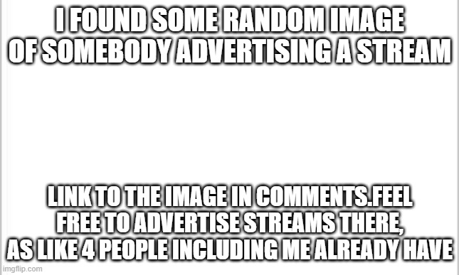 The image in the link is FREE CLOUT! | I FOUND SOME RANDOM IMAGE OF SOMEBODY ADVERTISING A STREAM; LINK TO THE IMAGE IN COMMENTS.FEEL FREE TO ADVERTISE STREAMS THERE, AS LIKE 4 PEOPLE INCLUDING ME ALREADY HAVE | image tagged in white background | made w/ Imgflip meme maker