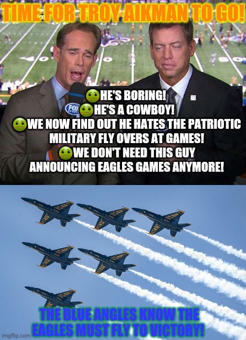 Goodbye Troy Aikman! | TIME FOR TROY AIKMAN TO GO! 🤢HE'S BORING! 
🤢HE'S A COWBOY!
🤢WE NOW FIND OUT HE HATES THE PATRIOTIC MILITARY FLY OVERS AT GAMES!
🤢WE DON'T NEED THIS GUY ANNOUNCING EAGLES GAMES ANYMORE! THE BLUE ANGLES KNOW THE EAGLES MUST FLY TO VICTORY! | image tagged in philadelphia eagles,troy,aikman,nfl football,blue angles | made w/ Imgflip meme maker