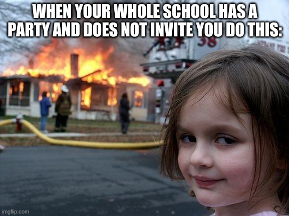 Just a girl | WHEN YOUR WHOLE SCHOOL HAS A PARTY AND DOES NOT INVITE YOU DO THIS: | image tagged in memes,disaster girl | made w/ Imgflip meme maker