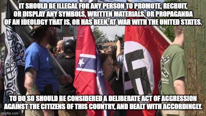 Trump's base - Confederate Nazi white supremacists | IT SHOULD BE ILLEGAL FOR ANY PERSON TO PROMOTE, RECRUIT, OR DISPLAY ANY SYMBOLS, WRITTEN MATERIALS, OR PROPAGANDA OF AN IDEOLOGY THAT IS, OR HAS BEEN, AT WAR WITH THE UNITED STATES. TO DO SO SHOULD BE CONSIDERED A DELIBERATE ACT OF AGGRESSION AGAINST THE CITIZENS OF THIS COUNTRY, AND DEALT WITH ACCORDINGLY. | image tagged in trump's base - confederate nazi white supremacists | made w/ Imgflip meme maker