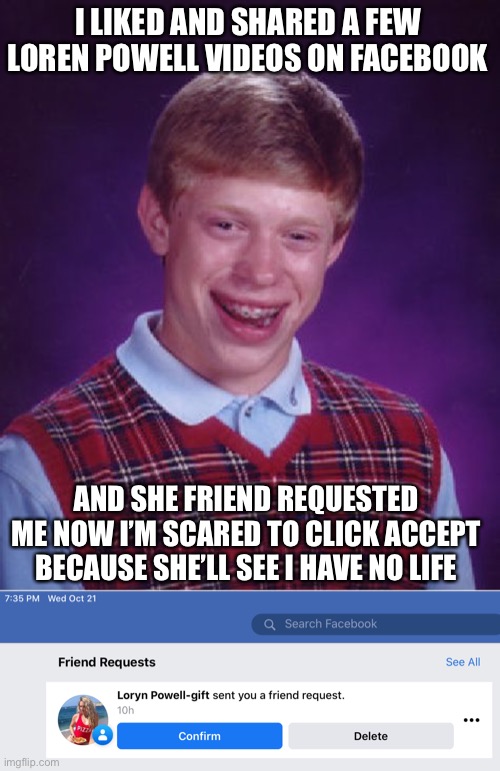It Must Be Fake. Her Real Account Name is Different. Someone’s Trollin’ Me. | I LIKED AND SHARED A FEW LOREN POWELL VIDEOS ON FACEBOOK; AND SHE FRIEND REQUESTED ME NOW I’M SCARED TO CLICK ACCEPT BECAUSE SHE’LL SEE I HAVE NO LIFE | image tagged in memes,bad luck brian,loryn powell,true story,social media,facebook | made w/ Imgflip meme maker