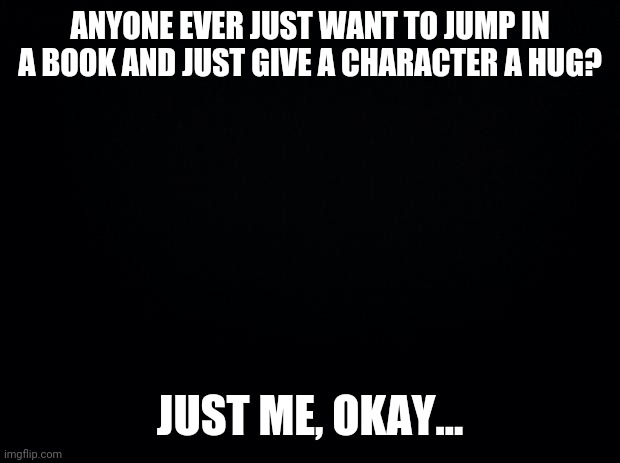 I want to give Warner from the Shatter Me series a hug | ANYONE EVER JUST WANT TO JUMP IN A BOOK AND JUST GIVE A CHARACTER A HUG? JUST ME, OKAY... | image tagged in black background,books | made w/ Imgflip meme maker