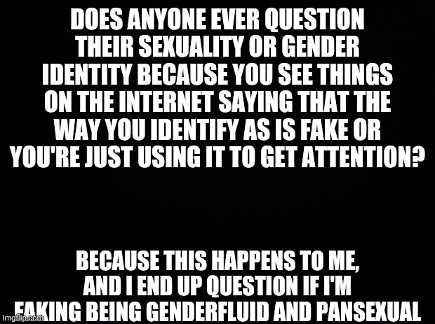 I know I am Genderfluid and Pansexual, but it still sometimes make me question if I'm faking it. |  DOES ANYONE EVER QUESTION THEIR SEXUALITY OR GENDER IDENTITY BECAUSE YOU SEE THINGS ON THE INTERNET SAYING THAT THE WAY YOU IDENTIFY AS IS FAKE OR YOU'RE JUST USING IT TO GET ATTENTION? BECAUSE THIS HAPPENS TO ME, AND I END UP QUESTION IF I'M FAKING BEING GENDERFLUID AND PANSEXUAL | image tagged in black background,genderfluid,pansexual | made w/ Imgflip meme maker