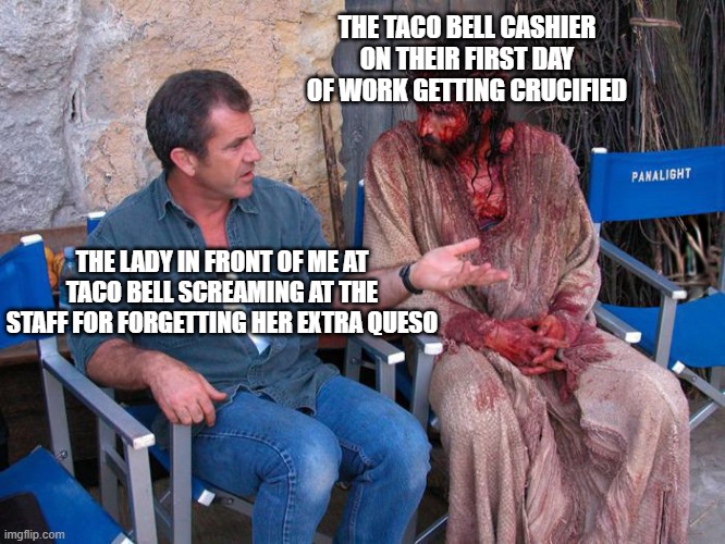 Taco bell > Jesus ? | THE TACO BELL CASHIER ON THEIR FIRST DAY OF WORK GETTING CRUCIFIED; THE LADY IN FRONT OF ME AT TACO BELL SCREAMING AT THE STAFF FOR FORGETTING HER EXTRA QUESO | image tagged in mel gibson and jesus christ | made w/ Imgflip meme maker