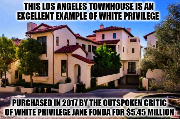 Critic of White Supremacy Jane Fonda supports Biden-Harris in 2020 Election | THIS LOS ANGELES TOWNHOUSE IS AN EXCELLENT EXAMPLE OF WHITE PRIVILEGE; PURCHASED IN 2017 BY THE OUTSPOKEN CRITIC OF WHITE PRIVILEGE JANE FONDA FOR $5.45 MILLION | image tagged in hanoi jane fonda,white privilege,hollywood liberals,liberal vs conservative,hypocrisy,election 2020 | made w/ Imgflip meme maker