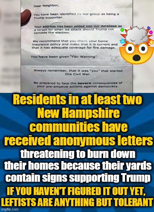 Still Under Investigation | Residents in at least two 
New Hampshire communities have received anonymous letters; threatening to burn down their homes because their yards contain signs supporting Trump; IF YOU HAVEN'T FIGURED IT OUT YET, 
LEFTISTS ARE ANYTHING BUT TOLERANT | image tagged in politics,political meme,leftists,intolerance,intimidation,democratic socialism | made w/ Imgflip meme maker