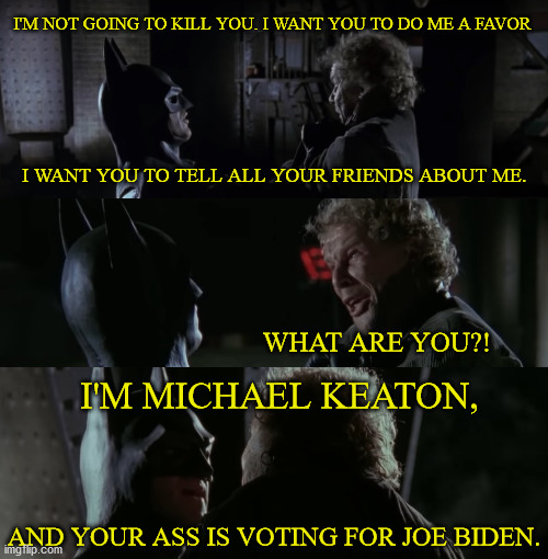 Batman Backs Biden | I'M NOT GOING TO KILL YOU. I WANT YOU TO DO ME A FAVOR; I WANT YOU TO TELL ALL YOUR FRIENDS ABOUT ME. WHAT ARE YOU?! I'M MICHAEL KEATON, AND YOUR ASS IS VOTING FOR JOE BIDEN. | image tagged in batman,biden,trump sucks | made w/ Imgflip meme maker