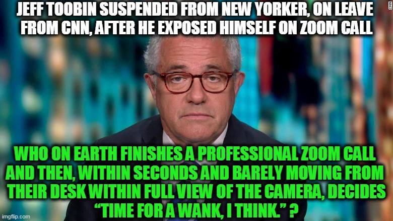 Comment by Paul Joseph Watson @PrisonPlanet | JEFF TOOBIN SUSPENDED FROM NEW YORKER, ON LEAVE 
FROM CNN, AFTER HE EXPOSED HIMSELF ON ZOOM CALL; WHO ON EARTH FINISHES A PROFESSIONAL ZOOM CALL 
AND THEN, WITHIN SECONDS AND BARELY MOVING FROM 
THEIR DESK WITHIN FULL VIEW OF THE CAMERA, DECIDES
“TIME FOR A WANK, I THINK.” ? | image tagged in politics,political meme,lol so funny,leftist,lawyer,cnn | made w/ Imgflip meme maker