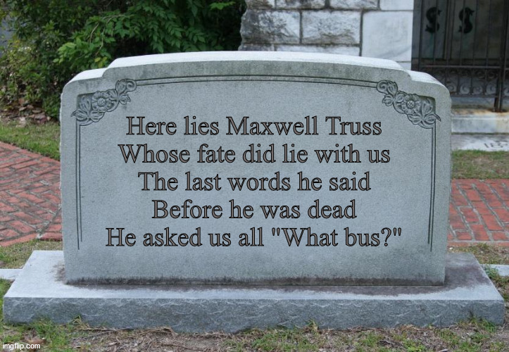 Gravestone | Here lies Maxwell Truss
Whose fate did lie with us
The last words he said
Before he was dead
He asked us all "What bus?" | image tagged in gravestone | made w/ Imgflip meme maker