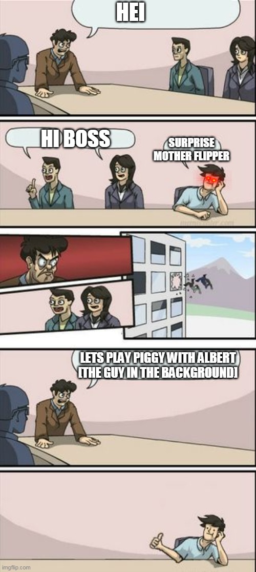 Boardroom Meeting Sugg 2 | HEI; HI BOSS; SURPRISE MOTHER FLIPPER; LETS PLAY PIGGY WITH ALBERT [THE GUY IN THE BACKGROUND] | image tagged in boardroom meeting sugg 2 | made w/ Imgflip meme maker