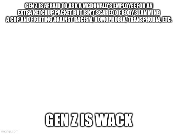 Blank White Template | GEN Z IS AFRAID TO ASK A MCDONALD’S EMPLOYEE FOR AN EXTRA KETCHUP PACKET BUT ISN’T SCARED OF BODY SLAMMING A COP AND FIGHTING AGAINST RACISM, HOMOPHOBIA, TRANSPHOBIA, ETC. GEN Z IS WACK | image tagged in gen z,black lives matter | made w/ Imgflip meme maker