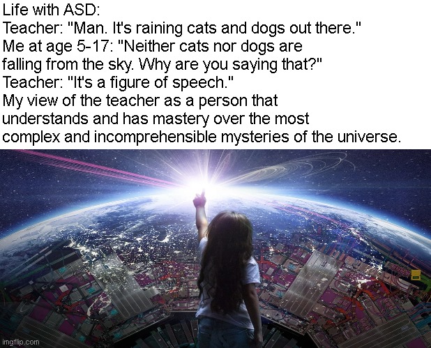 Life with ASD (Autism Spectrum Disorder) | Life with ASD:
Teacher: "Man. It's raining cats and dogs out there."
Me at age 5-17: "Neither cats nor dogs are falling from the sky. Why are you saying that?"
Teacher: "It's a figure of speech."
My view of the teacher as a person that understands and has mastery over the most complex and incomprehensible mysteries of the universe. | image tagged in autism,understanding | made w/ Imgflip meme maker