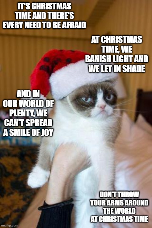 Grumpy Cat Christmas | IT'S CHRISTMAS TIME AND THERE'S EVERY NEED TO BE AFRAID; AT CHRISTMAS TIME, WE BANISH LIGHT AND WE LET IN SHADE; AND IN OUR WORLD OF PLENTY, WE CAN'T SPREAD A SMILE OF JOY; DON'T THROW YOUR ARMS AROUND THE WORLD AT CHRISTMAS TIME | image tagged in memes,grumpy cat christmas,grumpy cat,christmas,funny,cats | made w/ Imgflip meme maker