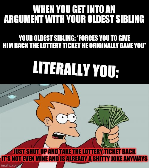 Shut Up And Take My Money Fry | WHEN YOU GET INTO AN ARGUMENT WITH YOUR OLDEST SIBLING; YOUR OLDEST SIBLING: *FORCES YOU TO GIVE HIM BACK THE LOTTERY TICKET HE ORIGINALLY GAVE YOU*; LITERALLY YOU:; JUST SHUT UP AND TAKE THE LOTTERY TICKET BACK IT'S NOT EVEN MINE AND IS ALREADY A SHITTY JOKE ANYWAYS | image tagged in memes,shut up and take my money fry,savage memes,dank memes,real life,life | made w/ Imgflip meme maker
