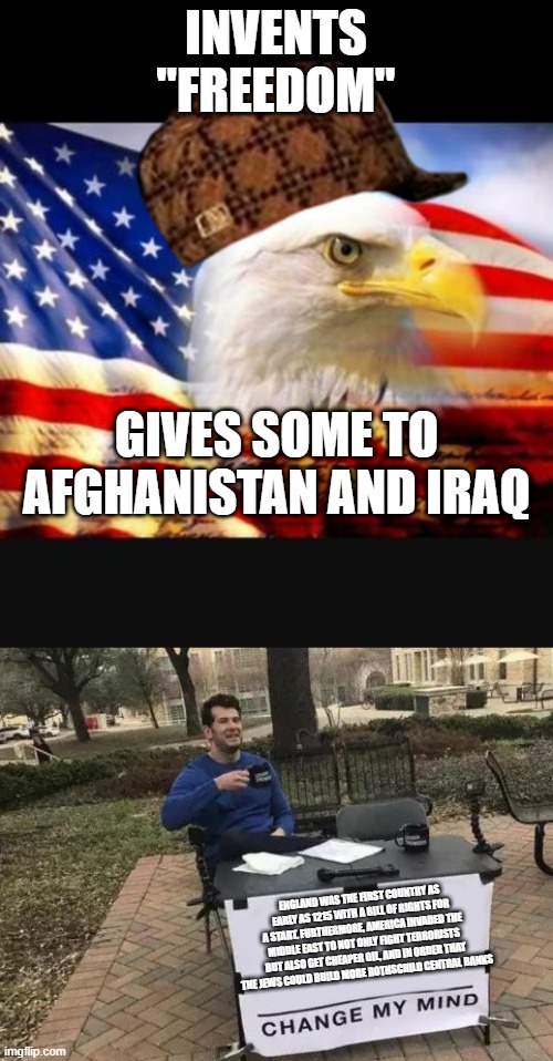 INVENTS "FREEDOM"; GIVES SOME TO AFGHANISTAN AND IRAQ; ENGLAND WAS THE FIRST COUNTRY AS EARLY AS 1215 WITH A BILL OF RIGHTS FOR A START. FURTHERMORE, AMERICA INVADED THE MIDDLE EAST TO NOT ONLY FIGHT TERRORISTS BUT ALSO GET CHEAPER OIL, AND IN ORDER THAT THE JEWS COULD BUILD MORE ROTHSCHILD CENTRAL BANKS | image tagged in memes,change my mind,american eagle,afghanistan,iraq,oil | made w/ Imgflip meme maker