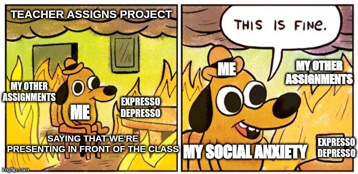 This Is Fine Meme | TEACHER ASSIGNS PROJECT; MY OTHER ASSIGNMENTS; ME; MY OTHER ASSIGNMENTS; EXPRESSO DEPRESSO; ME; SAYING THAT WE'RE PRESENTING IN FRONT OF THE CLASS; MY SOCIAL ANXIETY; EXPRESSO DEPRESSO | image tagged in memes,this is fine | made w/ Imgflip meme maker