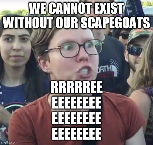 Triggered feminist | WE CANNOT EXIST WITHOUT OUR SCAPEGOATS RRRRREE
EEEEEEEE
EEEEEEEE
EEEEEEEE | image tagged in triggered feminist | made w/ Imgflip meme maker