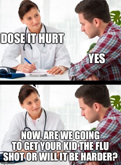 doctor and patient | DOSE IT HURT; YES; NOW, ARE WE GOING TO GET YOUR KID THE FLU SHOT OR WILL IT BE HARDER? | image tagged in doctor and patient | made w/ Imgflip meme maker