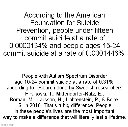 Autism and Suicidality Awareness | According to the American Foundation for Suicide Prevention, people under fifteen commit suicide at a rate of 0.0000134% and people ages 15-24 commit suicide at a rate of 0.0001446%. People with Autism Spectrum Disorder age 10-24 commit suicide at a rate of 0.31%, according to research done by Swedish researchers Hirvikoski, T., Mittendorfer‐Rutz, E., Boman, M., Larsson, H., Lichtenstein, P., & Bölte, S. in 2016. That's a big difference. People in these people's lives are the most important way to make a difference that will literally last a lifetime. | image tagged in autism,suicide,stop,help,save | made w/ Imgflip meme maker