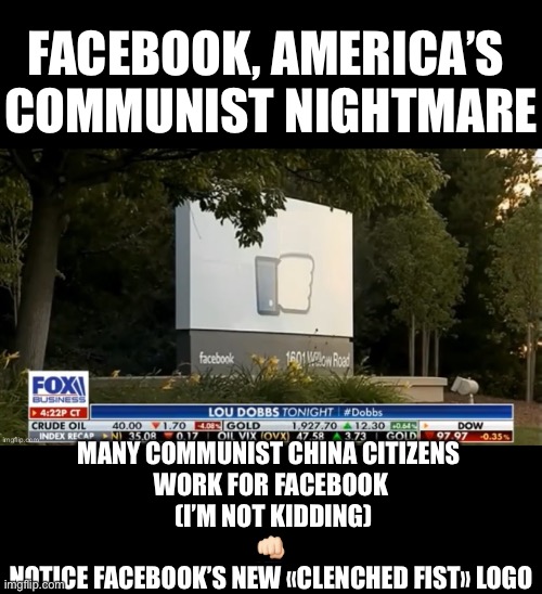 Facebook, America’s communist nightmare! | FACEBOOK, AMERICA’S 
COMMUNIST NIGHTMARE; MANY COMMUNIST CHINA CITIZENS 
WORK FOR FACEBOOK
 (I’M NOT KIDDING)
👊🏻
NOTICE FACEBOOK’S NEW «CLENCHED FIST» LOGO | image tagged in facebook,facebook jail,facebook problems,social media,democrat party,communists | made w/ Imgflip meme maker