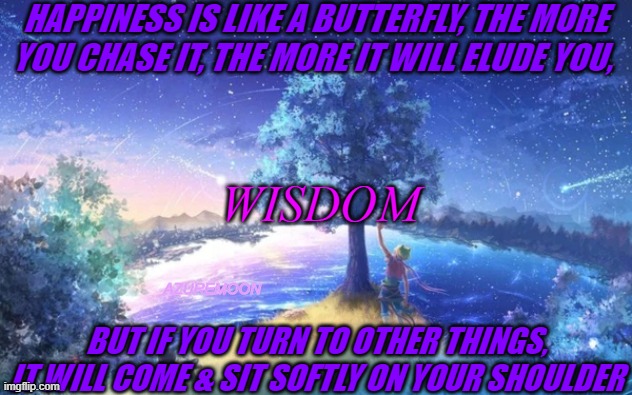 TIMELESS TRUTH OF THE WISE IN HEART | HAPPINESS IS LIKE A BUTTERFLY, THE MORE YOU CHASE IT, THE MORE IT WILL ELUDE YOU, WISDOM; BUT IF YOU TURN TO OTHER THINGS, IT WILL COME & SIT SOFTLY ON YOUR SHOULDER; AZUREMOON | image tagged in wise,happiness,butterfly,i love you,inspiration,inspire the people | made w/ Imgflip meme maker