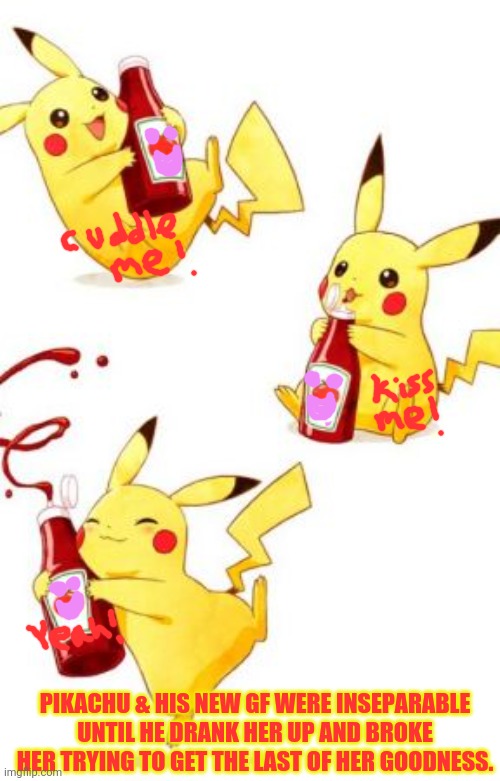 Pikachu loves ketchup! | PIKACHU & HIS NEW GF WERE INSEPARABLE UNTIL HE DRANK HER UP AND BROKE HER TRYING TO GET THE LAST OF HER GOODNESS. | image tagged in pikachu,love,ketchup,pokemon,girlfriend | made w/ Imgflip meme maker
