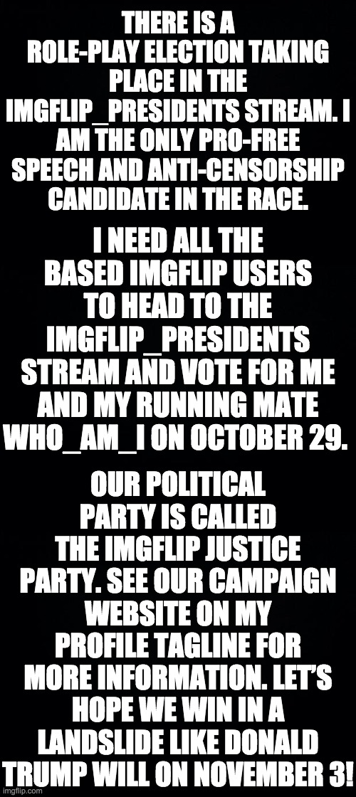 Vote IncognitoGuy and who_am_i of the imgflip Justice Party on election day here: https://imgflip.com/m/IMGFLIP_PRESIDENTS | THERE IS A ROLE-PLAY ELECTION TAKING PLACE IN THE IMGFLIP_PRESIDENTS STREAM. I AM THE ONLY PRO-FREE SPEECH AND ANTI-CENSORSHIP CANDIDATE IN THE RACE. I NEED ALL THE BASED IMGFLIP USERS TO HEAD TO THE IMGFLIP_PRESIDENTS STREAM AND VOTE FOR ME AND MY RUNNING MATE WHO_AM_I ON OCTOBER 29. OUR POLITICAL PARTY IS CALLED THE IMGFLIP JUSTICE PARTY. SEE OUR CAMPAIGN WEBSITE ON MY PROFILE TAGLINE FOR MORE INFORMATION. LET’S HOPE WE WIN IN A LANDSLIDE LIKE DONALD TRUMP WILL ON NOVEMBER 3! | image tagged in black background,memes,politics | made w/ Imgflip meme maker