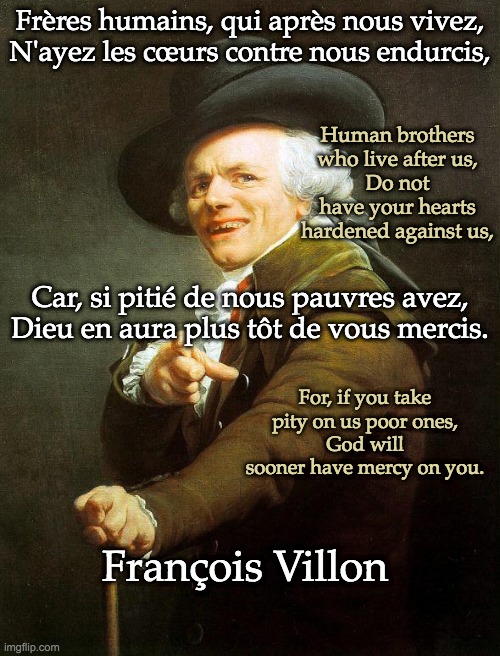 The 15th century French man who must not speak in French | Frères humains, qui après nous vivez,
N'ayez les cœurs contre nous endurcis, Human brothers who live after us,
Do not have your hearts hardened against us, Car, si pitié de nous pauvres avez,
Dieu en aura plus tôt de vous mercis. For, if you take pity on us poor ones,
God will sooner have mercy on you. François Villon | image tagged in old french man,bones,poem | made w/ Imgflip meme maker