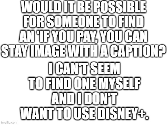 Blank White Template | WOULD IT BE POSSIBLE FOR SOMEONE TO FIND AN 'IF YOU PAY, YOU CAN STAY IMAGE WITH A CAPTION? I CAN'T SEEM TO FIND ONE MYSELF AND I DON'T WANT TO USE DISNEY+. | image tagged in blank white template | made w/ Imgflip meme maker